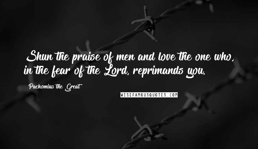 Pachomius The Great Quotes: Shun the praise of men and love the one who, in the fear of the Lord, reprimands you.