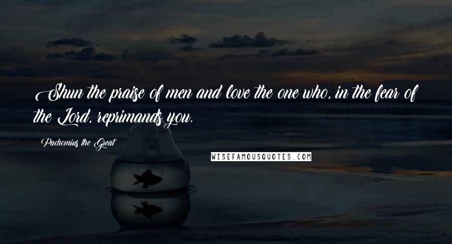 Pachomius The Great Quotes: Shun the praise of men and love the one who, in the fear of the Lord, reprimands you.