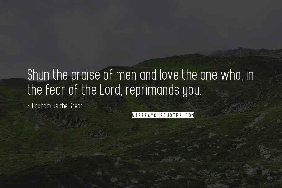 Pachomius The Great Quotes: Shun the praise of men and love the one who, in the fear of the Lord, reprimands you.