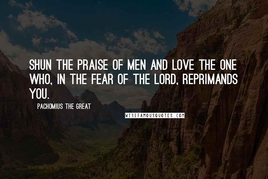 Pachomius The Great Quotes: Shun the praise of men and love the one who, in the fear of the Lord, reprimands you.