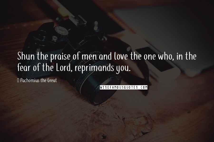 Pachomius The Great Quotes: Shun the praise of men and love the one who, in the fear of the Lord, reprimands you.