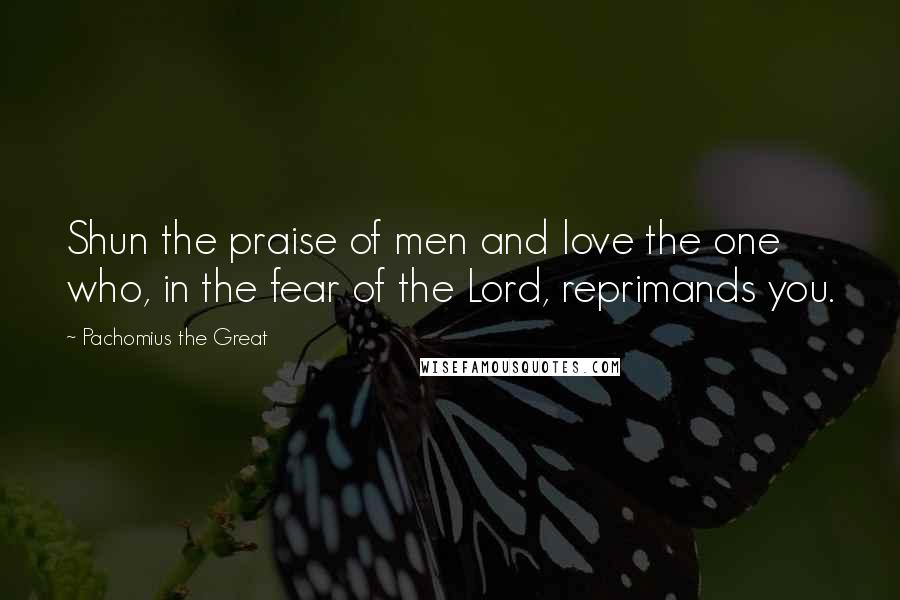 Pachomius The Great Quotes: Shun the praise of men and love the one who, in the fear of the Lord, reprimands you.