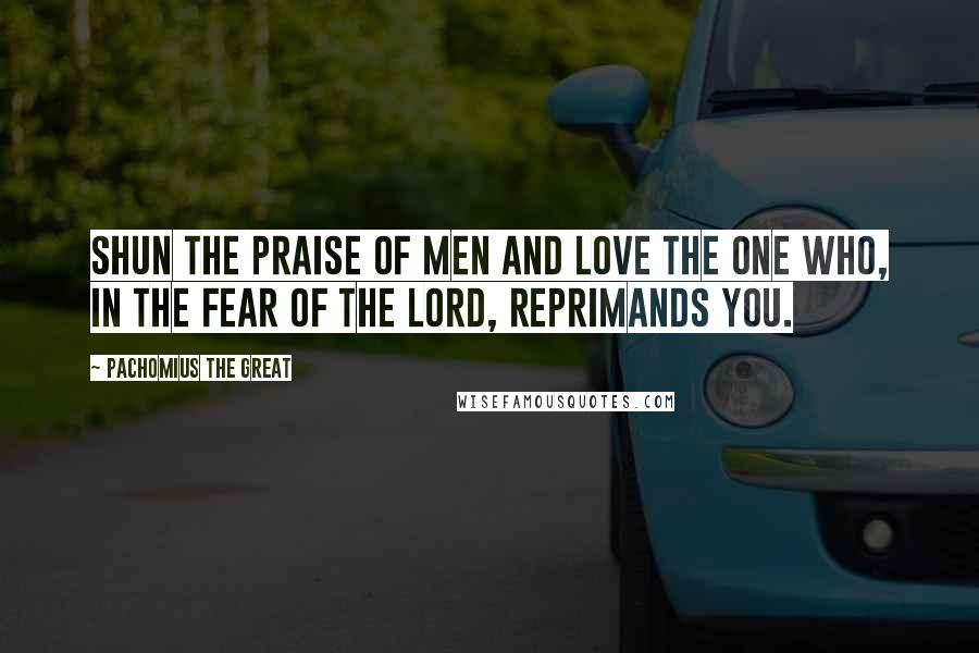 Pachomius The Great Quotes: Shun the praise of men and love the one who, in the fear of the Lord, reprimands you.