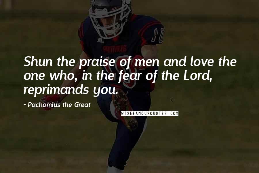 Pachomius The Great Quotes: Shun the praise of men and love the one who, in the fear of the Lord, reprimands you.