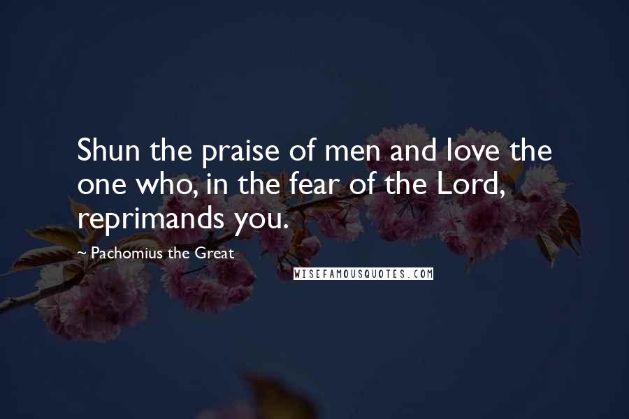 Pachomius The Great Quotes: Shun the praise of men and love the one who, in the fear of the Lord, reprimands you.