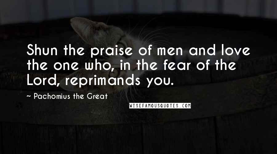 Pachomius The Great Quotes: Shun the praise of men and love the one who, in the fear of the Lord, reprimands you.