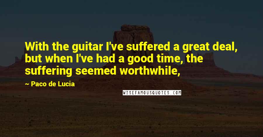 Paco De Lucia Quotes: With the guitar I've suffered a great deal, but when I've had a good time, the suffering seemed worthwhile,