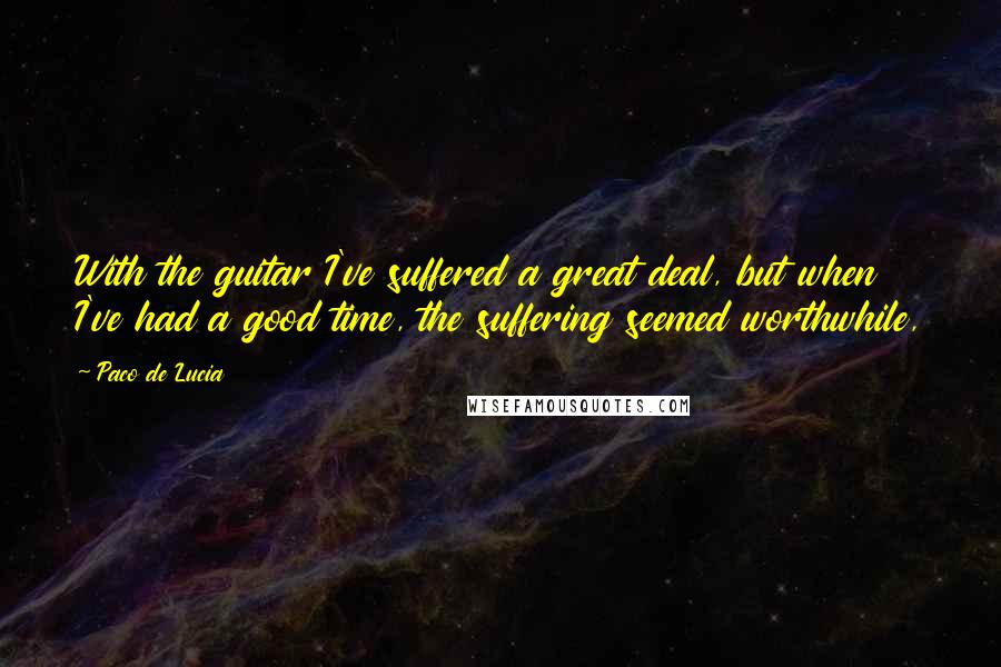 Paco De Lucia Quotes: With the guitar I've suffered a great deal, but when I've had a good time, the suffering seemed worthwhile,