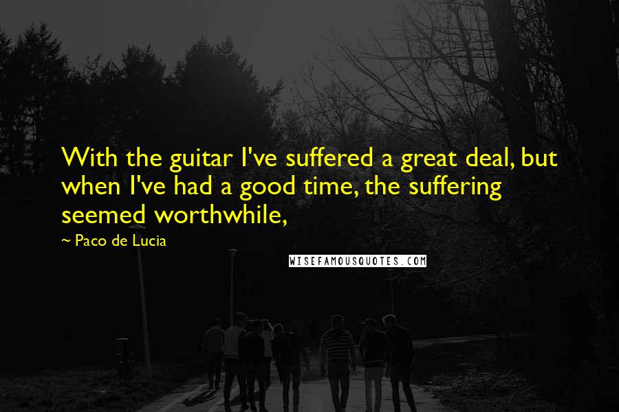 Paco De Lucia Quotes: With the guitar I've suffered a great deal, but when I've had a good time, the suffering seemed worthwhile,