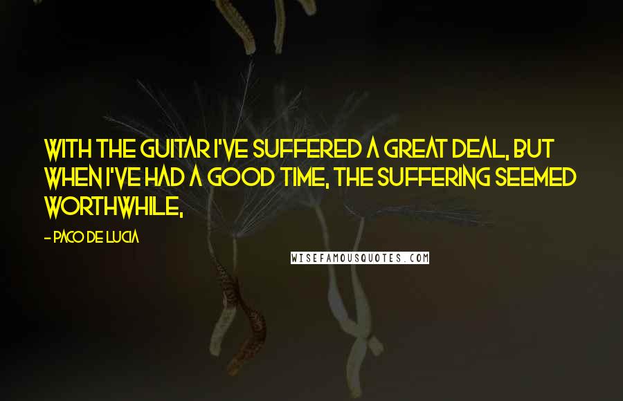 Paco De Lucia Quotes: With the guitar I've suffered a great deal, but when I've had a good time, the suffering seemed worthwhile,