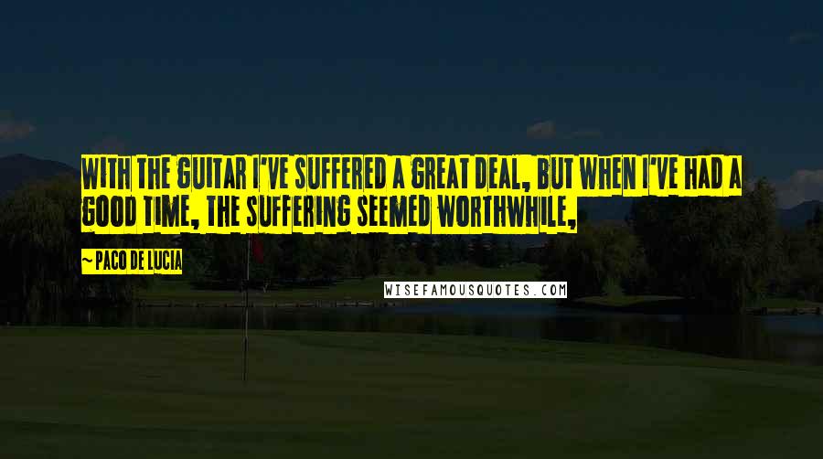 Paco De Lucia Quotes: With the guitar I've suffered a great deal, but when I've had a good time, the suffering seemed worthwhile,