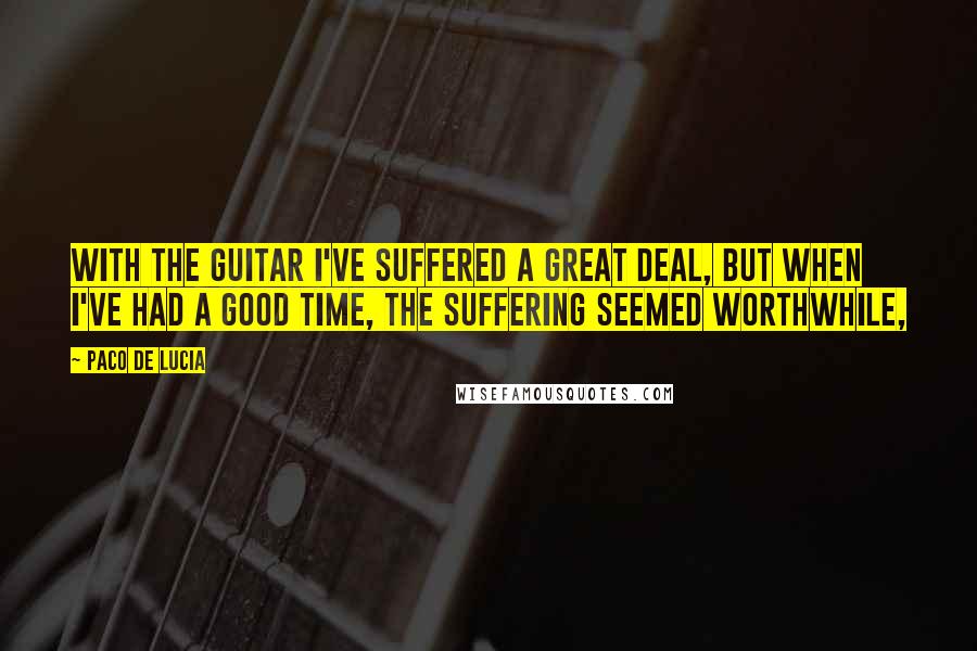 Paco De Lucia Quotes: With the guitar I've suffered a great deal, but when I've had a good time, the suffering seemed worthwhile,