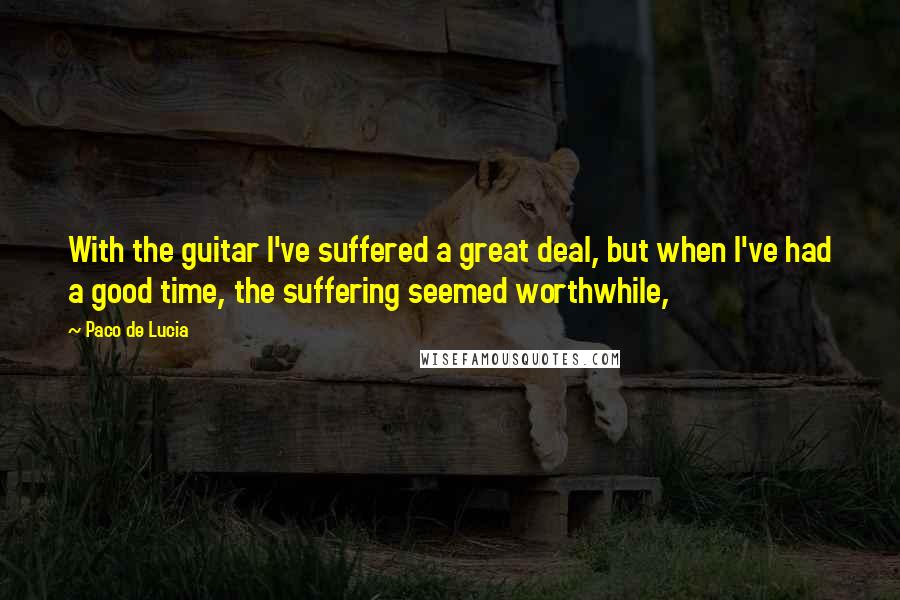 Paco De Lucia Quotes: With the guitar I've suffered a great deal, but when I've had a good time, the suffering seemed worthwhile,