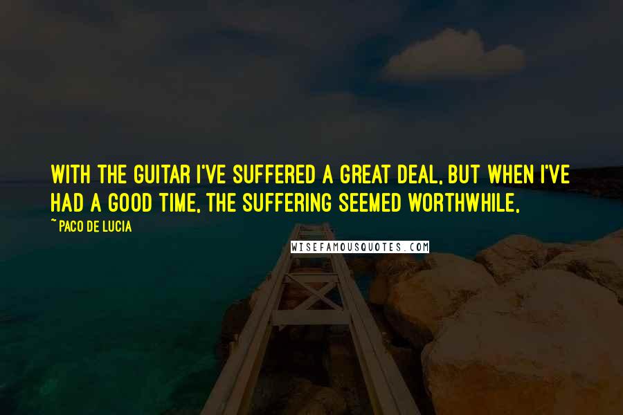 Paco De Lucia Quotes: With the guitar I've suffered a great deal, but when I've had a good time, the suffering seemed worthwhile,