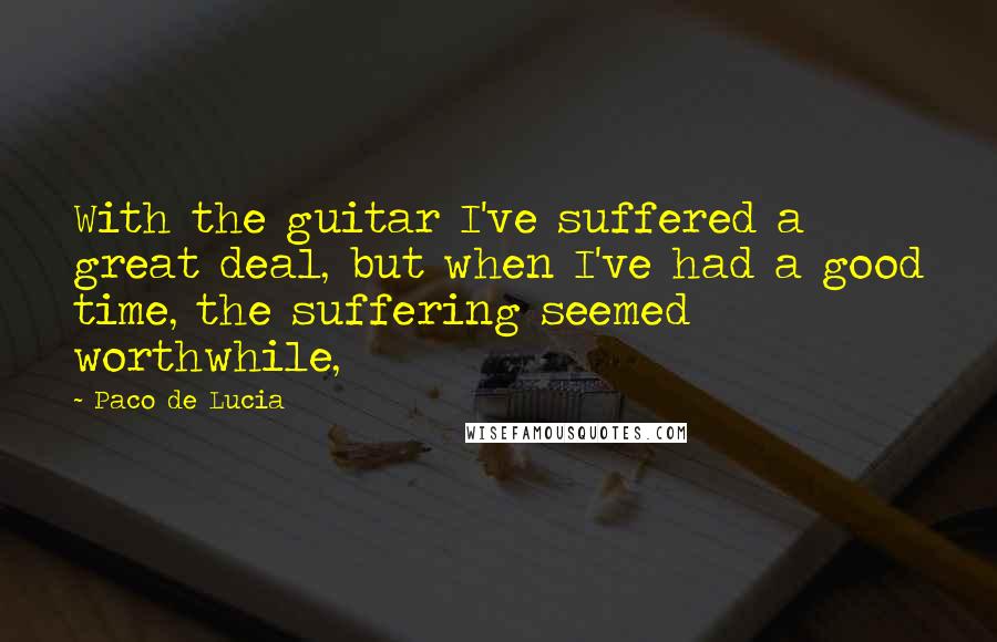 Paco De Lucia Quotes: With the guitar I've suffered a great deal, but when I've had a good time, the suffering seemed worthwhile,