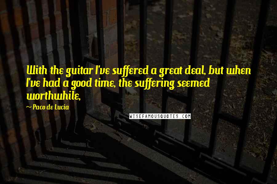 Paco De Lucia Quotes: With the guitar I've suffered a great deal, but when I've had a good time, the suffering seemed worthwhile,