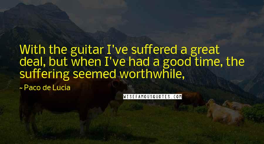 Paco De Lucia Quotes: With the guitar I've suffered a great deal, but when I've had a good time, the suffering seemed worthwhile,