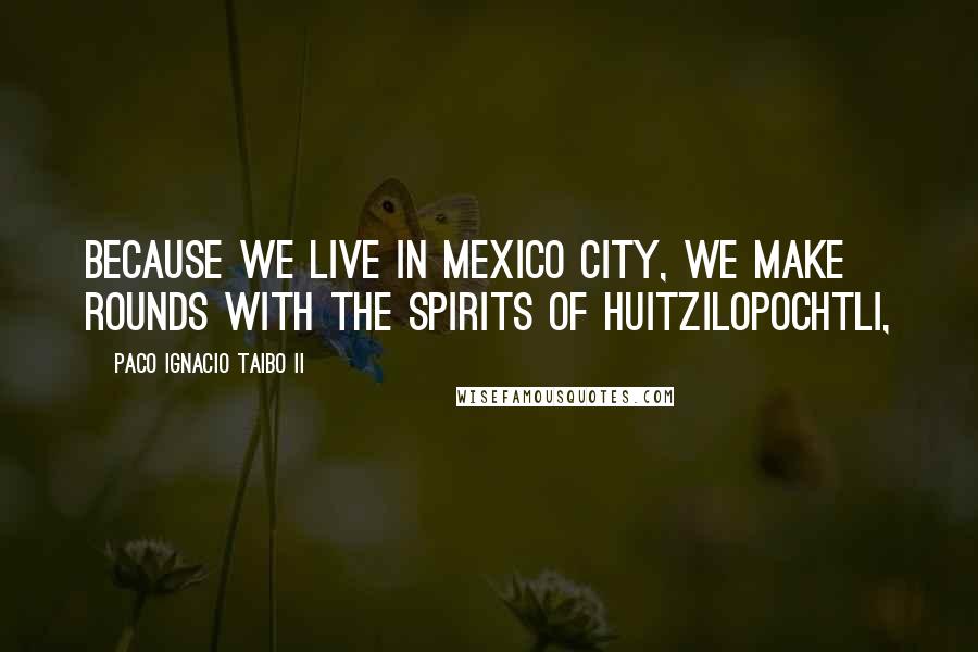 Paco Ignacio Taibo II Quotes: because we live in Mexico City, we make rounds with the spirits of Huitzilopochtli,