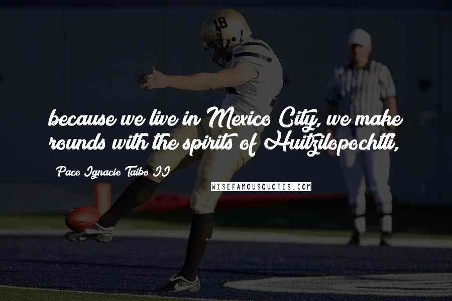 Paco Ignacio Taibo II Quotes: because we live in Mexico City, we make rounds with the spirits of Huitzilopochtli,