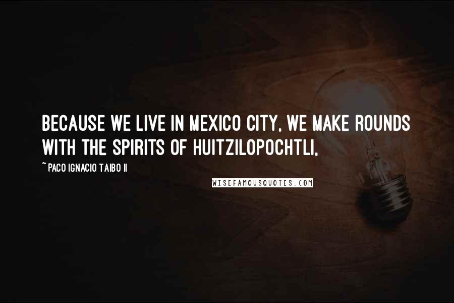 Paco Ignacio Taibo II Quotes: because we live in Mexico City, we make rounds with the spirits of Huitzilopochtli,