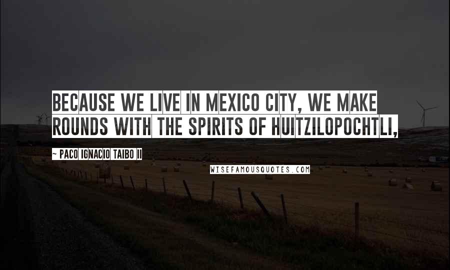 Paco Ignacio Taibo II Quotes: because we live in Mexico City, we make rounds with the spirits of Huitzilopochtli,