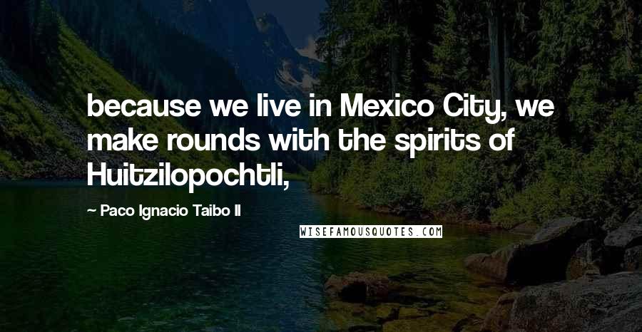 Paco Ignacio Taibo II Quotes: because we live in Mexico City, we make rounds with the spirits of Huitzilopochtli,