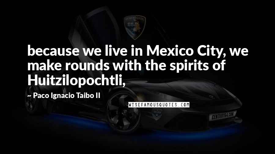 Paco Ignacio Taibo II Quotes: because we live in Mexico City, we make rounds with the spirits of Huitzilopochtli,