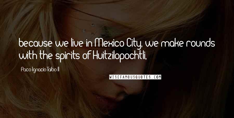 Paco Ignacio Taibo II Quotes: because we live in Mexico City, we make rounds with the spirits of Huitzilopochtli,