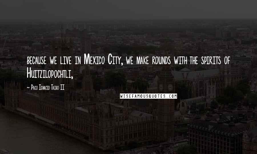 Paco Ignacio Taibo II Quotes: because we live in Mexico City, we make rounds with the spirits of Huitzilopochtli,
