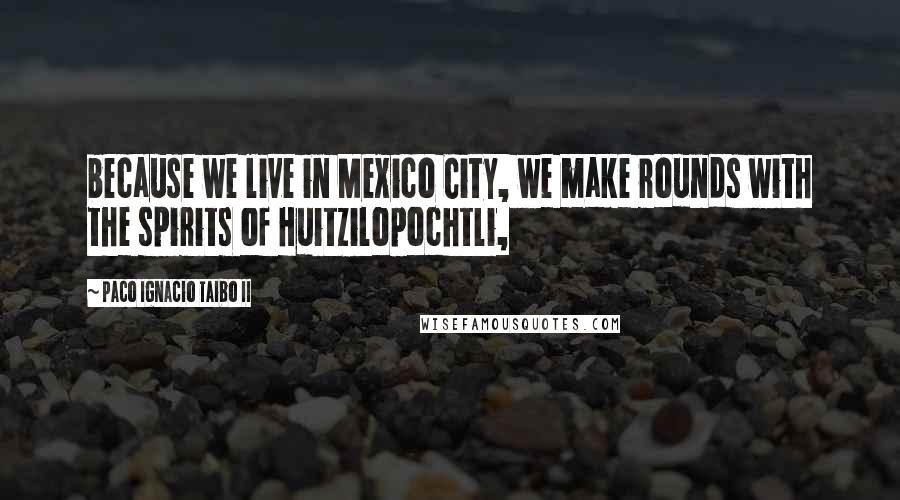 Paco Ignacio Taibo II Quotes: because we live in Mexico City, we make rounds with the spirits of Huitzilopochtli,