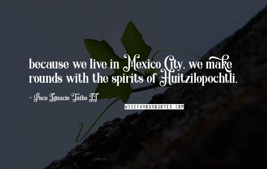 Paco Ignacio Taibo II Quotes: because we live in Mexico City, we make rounds with the spirits of Huitzilopochtli,