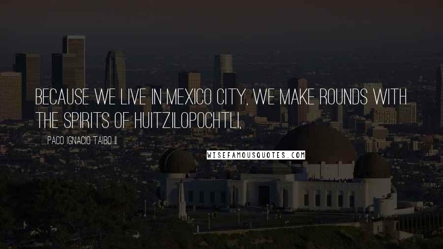 Paco Ignacio Taibo II Quotes: because we live in Mexico City, we make rounds with the spirits of Huitzilopochtli,