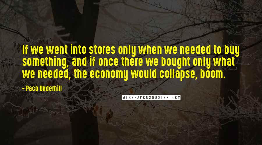 Paco Underhill Quotes: If we went into stores only when we needed to buy something, and if once there we bought only what we needed, the economy would collapse, boom.