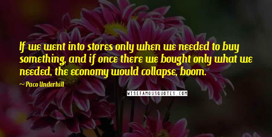 Paco Underhill Quotes: If we went into stores only when we needed to buy something, and if once there we bought only what we needed, the economy would collapse, boom.