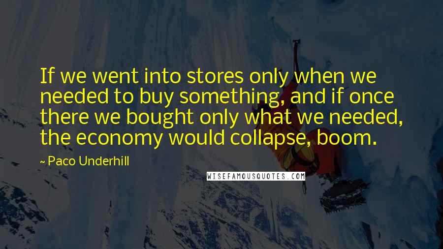 Paco Underhill Quotes: If we went into stores only when we needed to buy something, and if once there we bought only what we needed, the economy would collapse, boom.