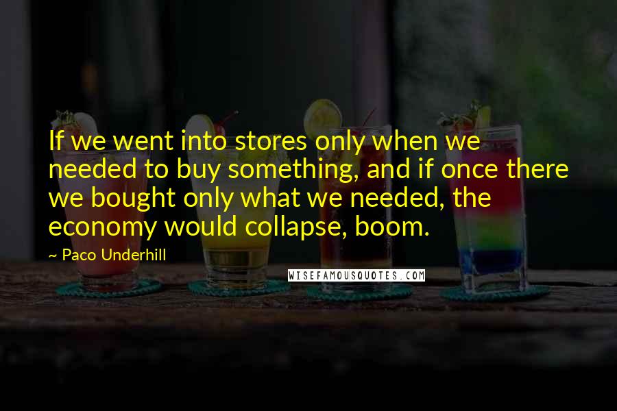 Paco Underhill Quotes: If we went into stores only when we needed to buy something, and if once there we bought only what we needed, the economy would collapse, boom.