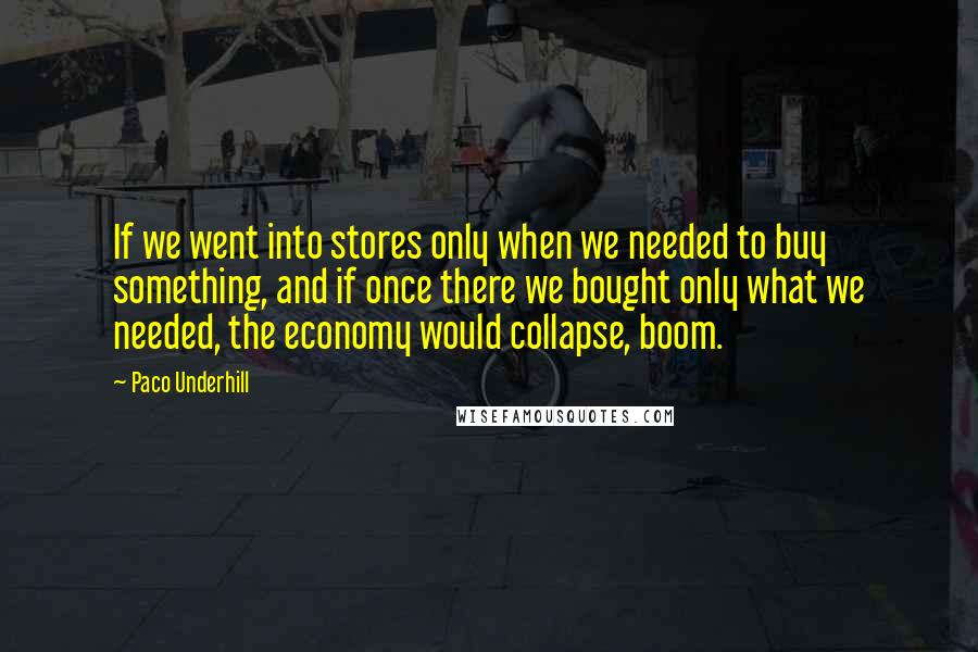 Paco Underhill Quotes: If we went into stores only when we needed to buy something, and if once there we bought only what we needed, the economy would collapse, boom.