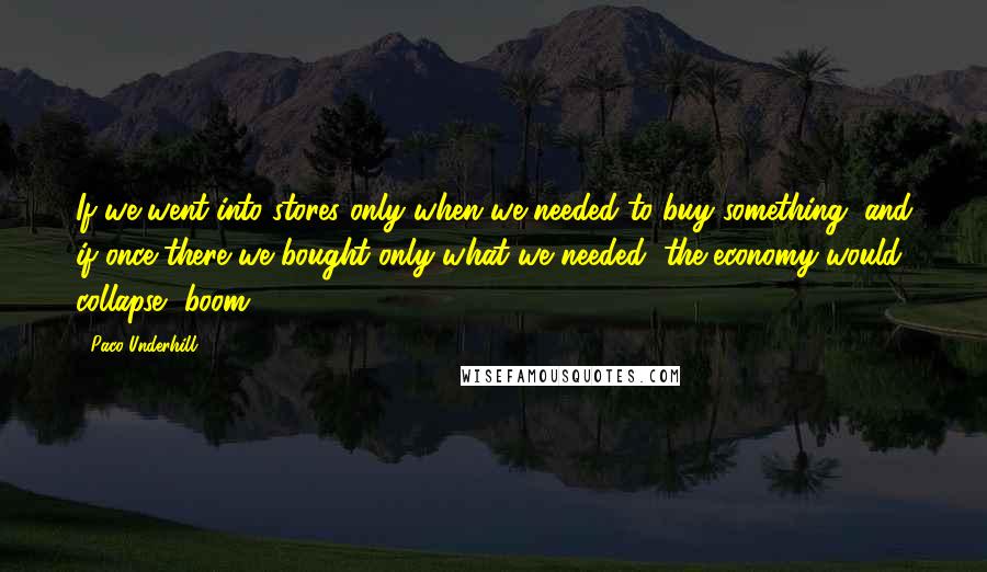 Paco Underhill Quotes: If we went into stores only when we needed to buy something, and if once there we bought only what we needed, the economy would collapse, boom.