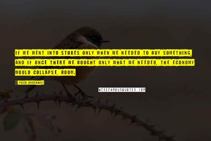 Paco Underhill Quotes: If we went into stores only when we needed to buy something, and if once there we bought only what we needed, the economy would collapse, boom.