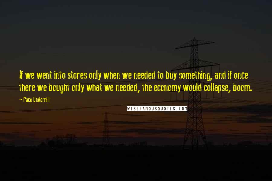 Paco Underhill Quotes: If we went into stores only when we needed to buy something, and if once there we bought only what we needed, the economy would collapse, boom.