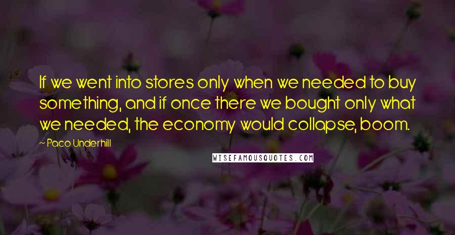 Paco Underhill Quotes: If we went into stores only when we needed to buy something, and if once there we bought only what we needed, the economy would collapse, boom.