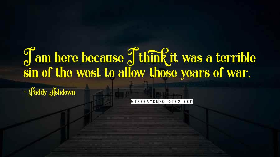 Paddy Ashdown Quotes: I am here because I think it was a terrible sin of the west to allow those years of war.