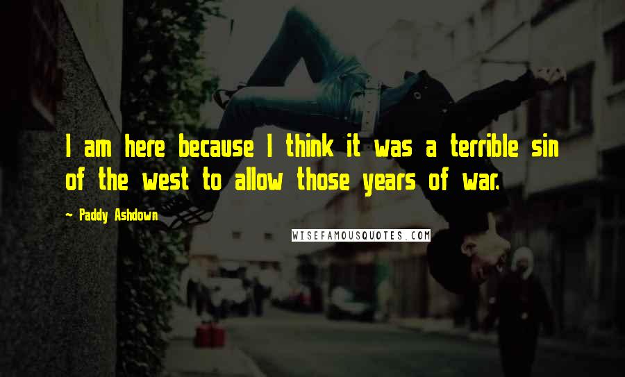 Paddy Ashdown Quotes: I am here because I think it was a terrible sin of the west to allow those years of war.