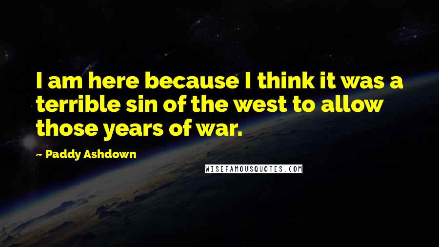 Paddy Ashdown Quotes: I am here because I think it was a terrible sin of the west to allow those years of war.