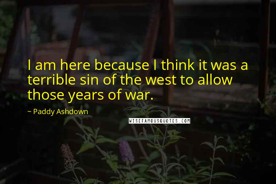 Paddy Ashdown Quotes: I am here because I think it was a terrible sin of the west to allow those years of war.