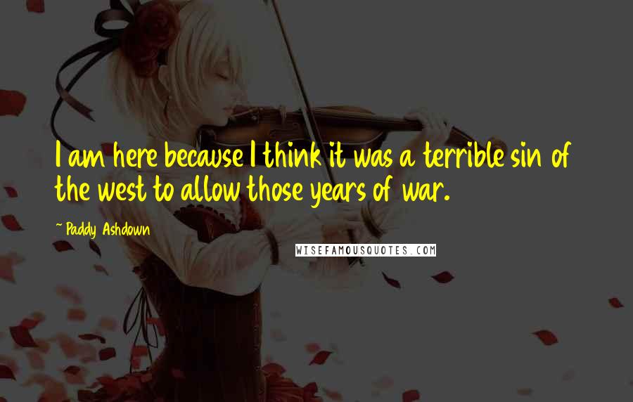 Paddy Ashdown Quotes: I am here because I think it was a terrible sin of the west to allow those years of war.