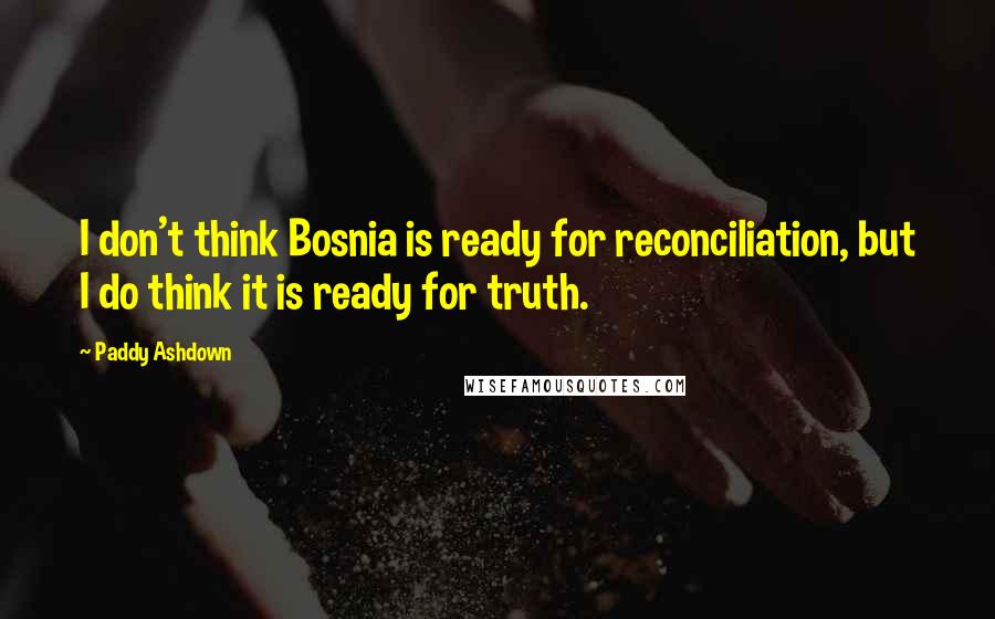 Paddy Ashdown Quotes: I don't think Bosnia is ready for reconciliation, but I do think it is ready for truth.