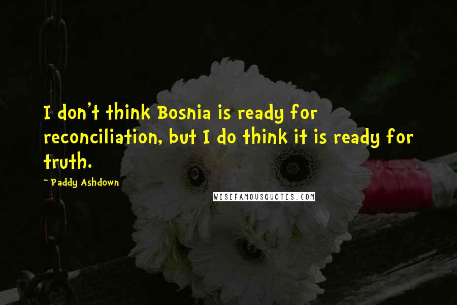 Paddy Ashdown Quotes: I don't think Bosnia is ready for reconciliation, but I do think it is ready for truth.