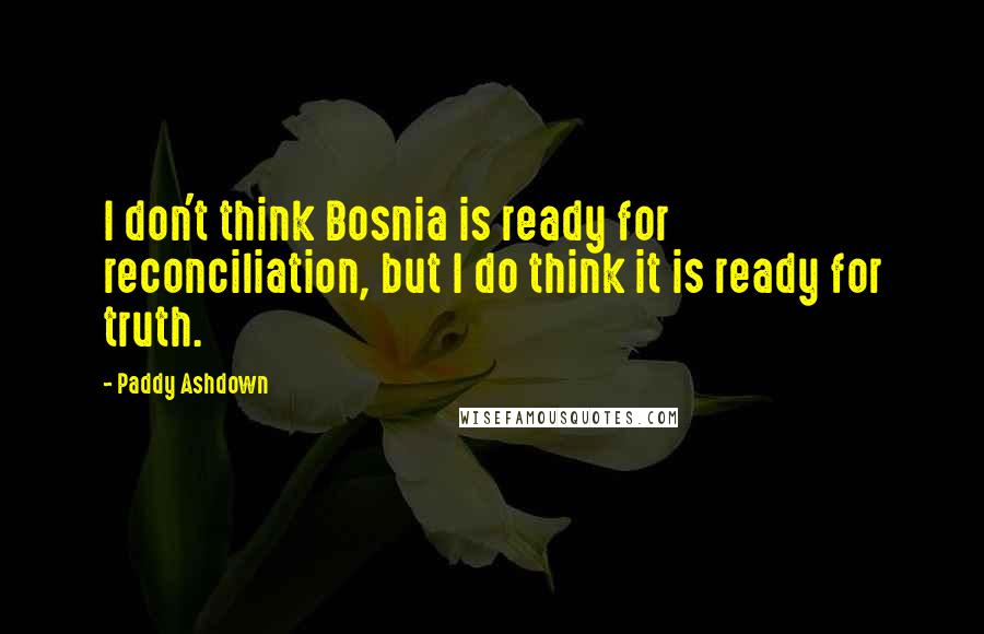 Paddy Ashdown Quotes: I don't think Bosnia is ready for reconciliation, but I do think it is ready for truth.