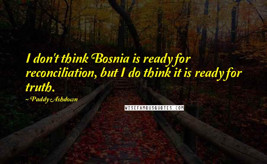 Paddy Ashdown Quotes: I don't think Bosnia is ready for reconciliation, but I do think it is ready for truth.